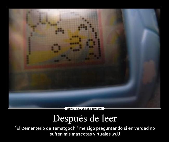 Después de leer - El Cementerio de Tamatgochi me sigo preguntando si en verdad no
sufren mis mascotas virtuales .w.U