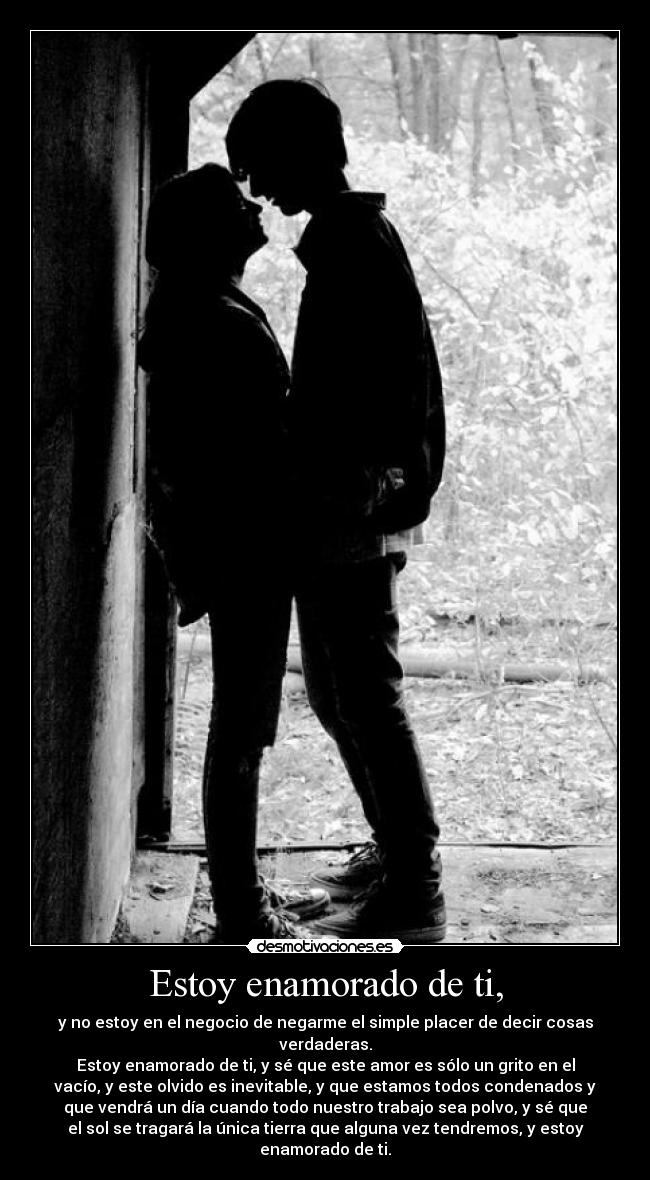 Estoy enamorado de ti, - y no estoy en el negocio de negarme el simple placer de decir cosas
verdaderas.
Estoy enamorado de ti, y sé que este amor es sólo un grito en el
vacío, y este olvido es inevitable, y que estamos todos condenados y
que vendrá un día cuando todo nuestro trabajo sea polvo, y sé que
el sol se tragará la única tierra que alguna vez tendremos, y estoy
enamorado de ti.