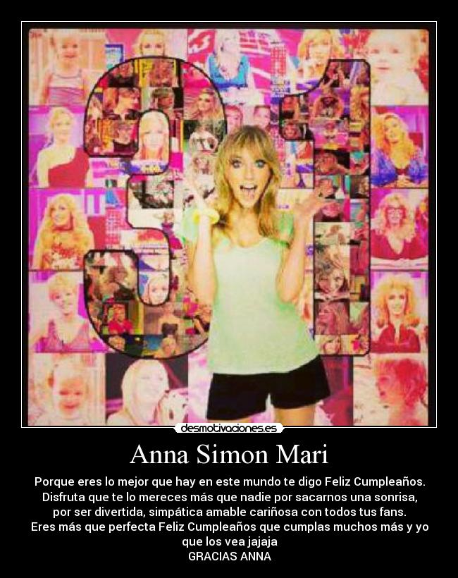 Anna Simon Mari - Porque eres lo mejor que hay en este mundo te digo Feliz Cumpleaños.
Disfruta que te lo mereces más que nadie por sacarnos una sonrisa,
por ser divertida, simpática amable cariñosa con todos tus fans.
Eres más que perfecta Feliz Cumpleaños que cumplas muchos más y yo
que los vea jajaja
GRACIAS ANNA