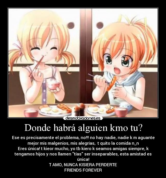 Donde habrá alguien kmo tu? - Ese es precisamente el problema, no!!! no hay nadie, nadie k m aguante
mejor mis malgenios, mis alegrías, t quito la comida n_n
Eres única! t kieor mucho, yo tb kiero k seamos amigas siempre, k
tengamos hijos y nos llamen tías ser inseparables, esta amistad es
única!
T AMO, NUNCA KISIERA PERDERTE
FRIENDS FOREVER