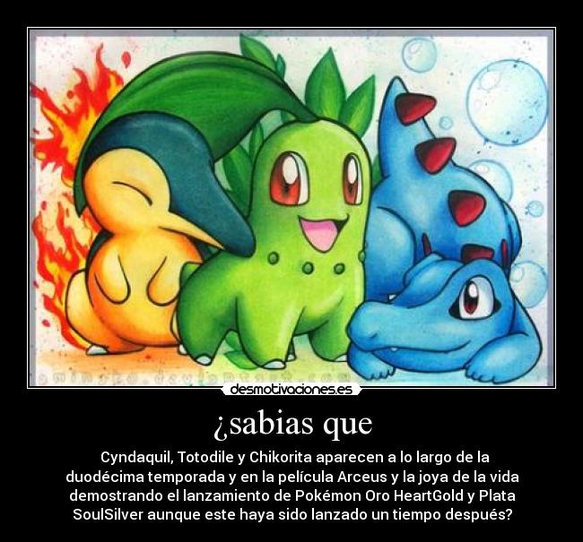 ¿sabias que - 	Cyndaquil, Totodile y Chikorita aparecen a lo largo de la
duodécima temporada y en la película Arceus y la joya de la vida
demostrando el lanzamiento de Pokémon Oro HeartGold y Plata
SoulSilver aunque este haya sido lanzado un tiempo después?