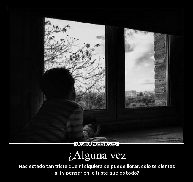 ¿Alguna vez - Has estado tan triste que ni siquiera se puede llorar, solo te sientas
allí y pensar en lo triste que es todo?