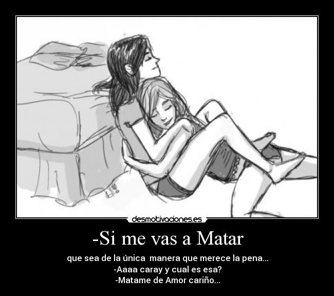 -Si me vas a Matar - que sea de la única  manera que merece la pena...
-Aaaa caray y cual es esa?
-Matame de Amor cariño...