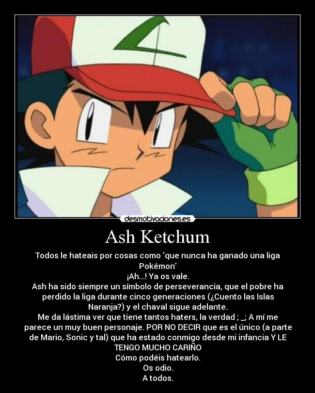 Ash Ketchum - Todos le hateais por cosas como que nunca ha ganado una liga
Pokémon
¡Ah...! Ya os vale.
Ash ha sido siempre un símbolo de perseverancia, que el pobre ha
perdido la liga durante cinco generaciones (¿Cuento las Islas
Naranja?) y el chaval sigue adelante.
Me da lástima ver que tiene tantos haters, la verdad ; _; A mí me
parece un muy buen personaje. POR NO DECIR que es el único (a parte
de Mario, Sonic y tal) que ha estado conmigo desde mi infancia Y LE
TENGO MUCHO CARIÑO
Cómo podéis hatearlo.
Os odio.
A todos.