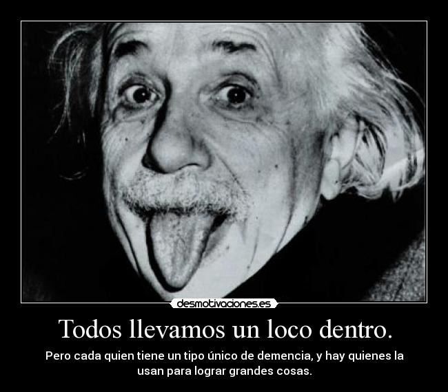 Todos llevamos un loco dentro. - Pero cada quien tiene un tipo único de demencia, y hay quienes la
usan para lograr grandes cosas.