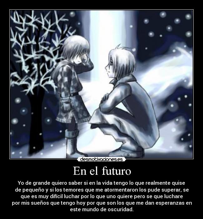 En el futuro - Yo de grande quiero saber si en la vida tengo lo que realmente quise
de pequeño y si los temores que me atormentaron los pude superar, se
que es muy difícil luchar por lo que uno quiere pero se que luchare
por mis sueños que tengo hoy por que son los que me dan esperanzas en
este mundo de oscuridad.