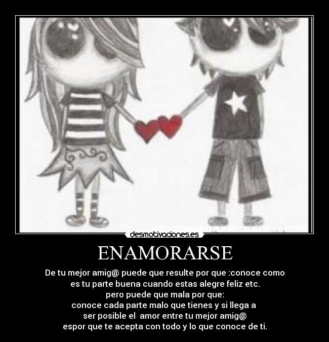 ENAMORARSE - De tu mejor amig@ puede que resulte por que :conoce como
es tu parte buena cuando estas alegre feliz etc.
pero puede que mala por que:
conoce cada parte malo que tienes y si llega a
ser posible el amor entre tu mejor amig@
espor que te acepta con todo y lo que conoce de ti.