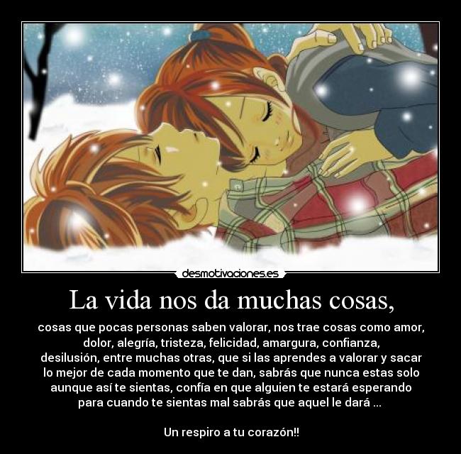 La vida nos da muchas cosas, - cosas que pocas personas saben valorar, nos trae cosas como amor,
dolor, alegría, tristeza, felicidad, amargura, confianza,
desilusión, entre muchas otras, que si las aprendes a valorar y sacar
lo mejor de cada momento que te dan, sabrás que nunca estas solo
aunque así te sientas, confía en que alguien te estará esperando
para cuando te sientas mal sabrás que aquel le dará ...
Un respiro a tu corazón!!