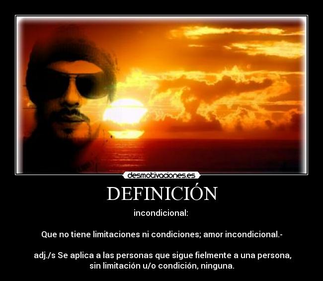 DEFINICIÓN - incondicional:
Que no tiene limitaciones ni condiciones; amor incondicional.-
adj./s Se aplica a las personas que sigue fielmente a una persona,
sin limitación u/o condición, ninguna.