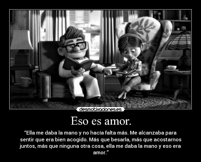 Eso es amor. - “Ella me daba la mano y no hacía falta más. Me alcanzaba para
sentir que era bien acogido. Más que besarla, más que acostarnos
juntos, más que ninguna otra cosa, ella me daba la mano y eso era
amor.”