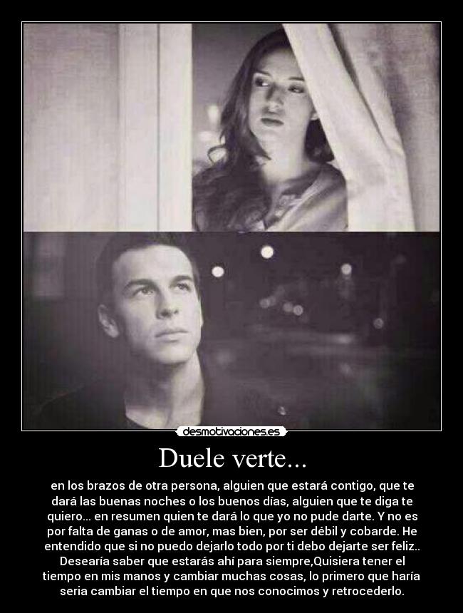 Duele verte... - en los brazos de otra persona, alguien que estará contigo, que te
dará las buenas noches o los buenos días, alguien que te diga te
quiero... en resumen quien te dará lo que yo no pude darte. Y no es
por falta de ganas o de amor, mas bien, por ser débil y cobarde. He
entendido que si no puedo dejarlo todo por ti debo dejarte ser feliz..
Desearía saber que estarás ahí para siempre,Quisiera tener el
tiempo en mis manos y cambiar muchas cosas, lo primero que haría
seria cambiar el tiempo en que nos conocimos y retrocederlo.