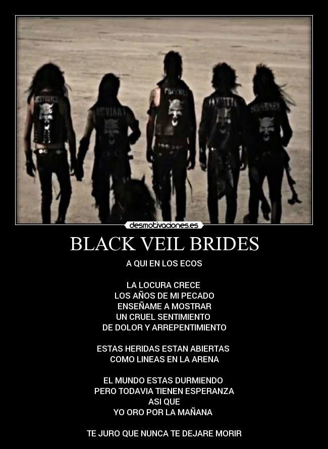 BLACK VEIL BRIDES - A QUI EN LOS ECOS

LA LOCURA CRECE 
LOS AÑOS DE MI PECADO
ENSEÑAME A MOSTRAR
UN CRUEL SENTIMIENTO 
DE DOLOR Y ARREPENTIMIENTO

ESTAS HERIDAS ESTAN ABIERTAS 
COMO LINEAS EN LA ARENA

EL MUNDO ESTAS DURMIENDO 
PERO TODAVIA TIENEN ESPERANZA
ASI QUE
YO ORO POR LA MAÑANA 

TE JURO QUE NUNCA TE DEJARE MORIR