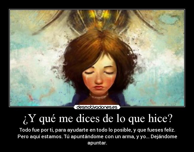 ¿Y qué me dices de lo que hice? - Todo fue por ti, para ayudarte en todo lo posible, y que fueses feliz.
Pero aquí estamos. Tú apuntándome con un arma, y yo... Dejándome apuntar.