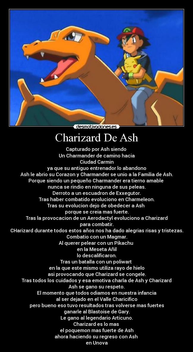 Charizard De Ash - Capturado por Ash siendo 
Un Charmander de camino hacia
Ciudad Carmin
ya que su antiguo entrenador lo abandono
Ash le abrio su Corazon y Charmander se unio a la Familia de Ash.
Porque siendo un pequeño Charmander era tierno amable 
nunca se rindio en ninguna de sus peleas.
Derroto a un escuadron de Exxegutor.
Tras haber combatido evoluciono en Charmeleon.
Tras su evolucion dejo de obedecer a Ash 
porque se creia mas fuerte.
Tras la provocacion de un Aerodactyl evoluciono a Charizard
para combatir.
CHarizard durante todos estos años nos ha dado alegrias risas y tristezas.
Combatio con un Magmar.
Al querer pelear con un Pikachu 
en la Meseta Añil
lo descalificaron.
Tras un batalla con un poliwart 
en la que este mismo utiliza rayo de hielo
asi provocando que Charizard se congele.
Tras todos los cuidados y esa emotiva charla de Ash y Charizard
Ash se gano su respeto.
El momento que todos odiamos en nuestra infancia
al ser dejado en el Valle Charicifico
pero bueno eso tuvo resultados tras volverse mas fuertes
ganarle al Blastoise de Gary.
Le gano al legendario Articuno.
Charizard es lo mas 
el poquemon mas fuerte de Ash
ahora haciendo su regreso con Ash 
en Unova