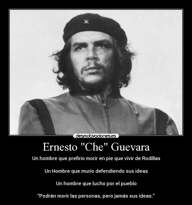 Ernesto Che Guevara - Un hombre que prefirio morir en pie que vivir de Rodillas

Un Hombre que murio defendiendo sus ideas

Un hombre que lucho por el pueblo

“Podrán morir las personas, pero jamás sus ideas.”