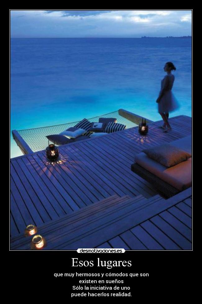 Esos lugares - que muy hermosos y cómodos que son
existen en sueños
Sólo la iniciativa de uno
puede hacerlos realidad.