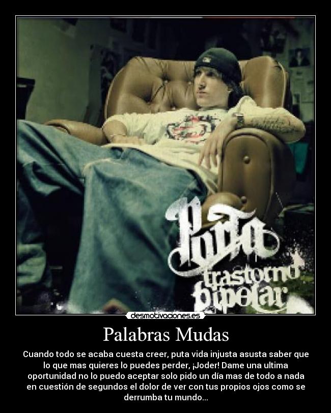 Palabras Mudas - Cuando todo se acaba cuesta creer, puta vida injusta asusta saber que
lo que mas quieres lo puedes perder, ¡Joder! Dame una ultima
oportunidad no lo puedo aceptar solo pido un día mas de todo a nada
en cuestión de segundos el dolor de ver con tus propios ojos como se
derrumba tu mundo...