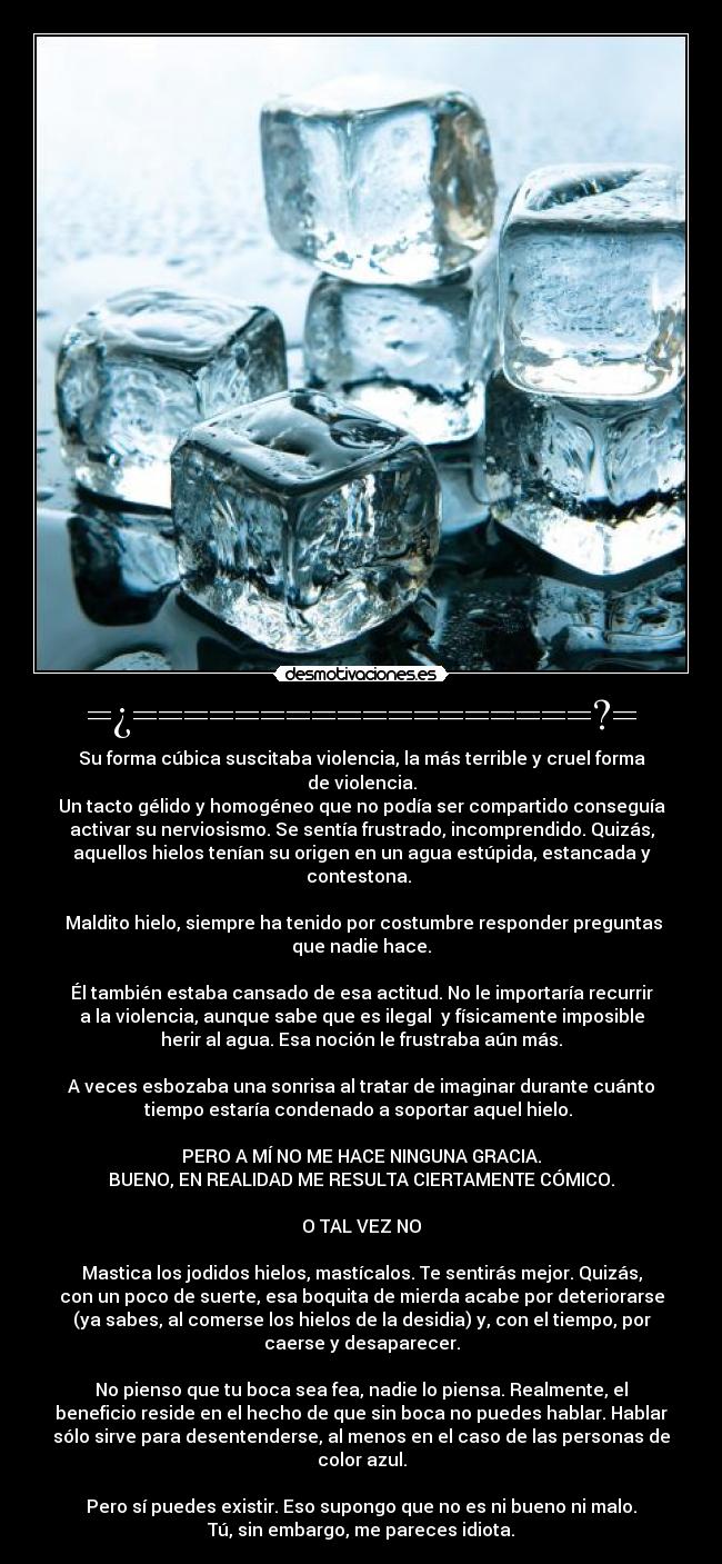 =¿==================?= - Su forma cúbica suscitaba violencia, la más terrible y cruel forma
de violencia.
Un tacto gélido y homogéneo que no podía ser compartido conseguía
activar su nerviosismo. Se sentía frustrado, incomprendido. Quizás,
aquellos hielos tenían su origen en un agua estúpida, estancada y
contestona. 

 Maldito hielo, siempre ha tenido por costumbre responder preguntas
que nadie hace.

Él también estaba cansado de esa actitud. No le importaría recurrir
a la violencia, aunque sabe que es ilegal  y físicamente imposible
herir al agua. Esa noción le frustraba aún más.

A veces esbozaba una sonrisa al tratar de imaginar durante cuánto
tiempo estaría condenado a soportar aquel hielo. 

PERO A MÍ NO ME HACE NINGUNA GRACIA.
BUENO, EN REALIDAD ME RESULTA CIERTAMENTE CÓMICO.

O TAL VEZ NO

Mastica los jodidos hielos, mastícalos. Te sentirás mejor. Quizás,
con un poco de suerte, esa boquita de mierda acabe por deteriorarse
(ya sabes, al comerse los hielos de la desidia) y, con el tiempo, por
caerse y desaparecer.

No pienso que tu boca sea fea, nadie lo piensa. Realmente, el
beneficio reside en el hecho de que sin boca no puedes hablar. Hablar
sólo sirve para desentenderse, al menos en el caso de las personas de
color azul.

Pero sí puedes existir. Eso supongo que no es ni bueno ni malo.
Tú, sin embargo, me pareces idiota.