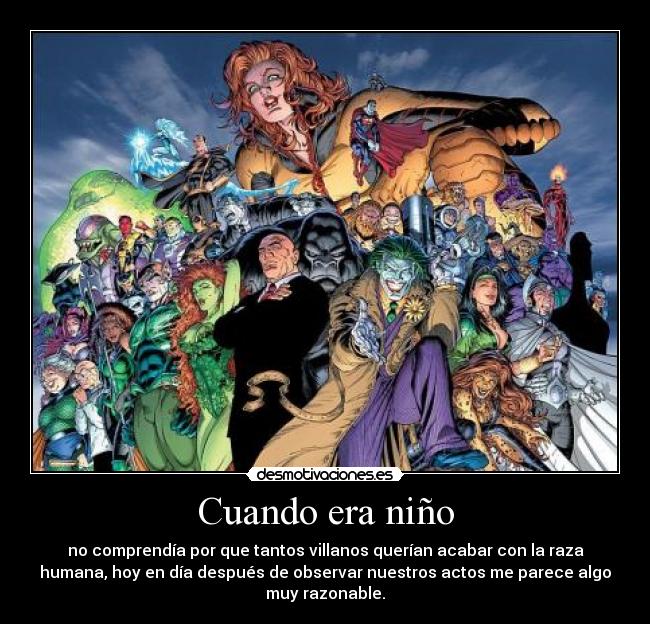 Cuando era niño - no comprendía por que tantos villanos querían acabar con la raza
humana, hoy en día después de observar nuestros actos me parece algo
muy razonable.