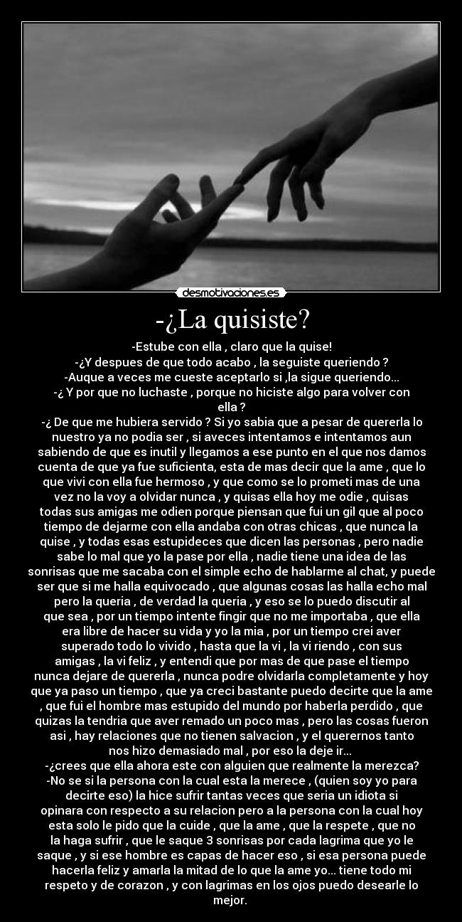 -¿La quisiste? - -Estube con ella , claro que la quise!
-¿Y despues de que todo acabo , la seguiste queriendo ?
-Auque a veces me cueste aceptarlo si ,la sigue queriendo...
-¿ Y por que no luchaste , porque no hiciste algo para volver con
ella ?
-¿ De que me hubiera servido ? Si yo sabia que a pesar de quererla lo
nuestro ya no podia ser , si aveces intentamos e intentamos aun
sabiendo de que es inutil y llegamos a ese punto en el que nos damos
cuenta de que ya fue suficienta, esta de mas decir que la ame , que lo
que vivi con ella fue hermoso , y que como se lo prometi mas de una
vez no la voy a olvidar nunca , y quisas ella hoy me odie , quisas
todas sus amigas me odien porque piensan que fui un gil que al poco
tiempo de dejarme con ella andaba con otras chicas , que nunca la
quise , y todas esas estupideces que dicen las personas , pero nadie
sabe lo mal que yo la pase por ella , nadie tiene una idea de las
sonrisas que me sacaba con el simple echo de hablarme al chat, y puede
ser que si me halla equivocado , que algunas cosas las halla echo mal
pero la queria , de verdad la queria , y eso se lo puedo discutir al
que sea , por un tiempo intente fingir que no me importaba , que ella
era libre de hacer su vida y yo la mia , por un tiempo crei aver
superado todo lo vivido , hasta que la vi , la vi riendo , con sus
amigas , la vi feliz , y entendi que por mas de que pase el tiempo
nunca dejare de quererla , nunca podre olvidarla completamente y hoy
que ya paso un tiempo , que ya creci bastante puedo decirte que la ame
, que fui el hombre mas estupido del mundo por haberla perdido , que
quizas la tendria que aver remado un poco mas , pero las cosas fueron
asi , hay relaciones que no tienen salvacion , y el querernos tanto
nos hizo demasiado mal , por eso la deje ir...
-¿crees que ella ahora este con alguien que realmente la merezca?
-No se si la persona con la cual esta la merece , (quien soy yo para
decirte eso) la hice sufrir tantas veces que seria un idiota si
opinara con respecto a su relacion pero a la persona con la cual hoy
esta solo le pido que la cuide , que la ame , que la respete , que no
la haga sufrir , que le saque 3 sonrisas por cada lagrima que yo le
saque , y si ese hombre es capas de hacer eso , si esa persona puede
hacerla feliz y amarla la mitad de lo que la ame yo... tiene todo mi
respeto y de corazon , y con lagrimas en los ojos puedo desearle lo
mejor. ♥
