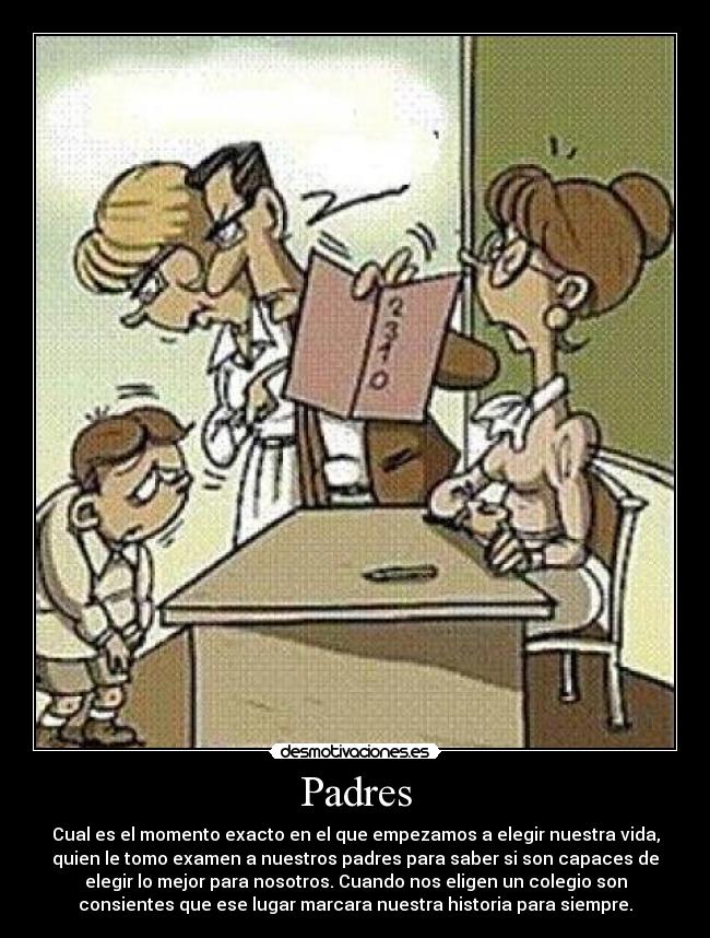 Padres - Cual es el momento exacto en el que empezamos a elegir nuestra vida,
quien le tomo examen a nuestros padres para saber si son capaces de
elegir lo mejor para nosotros. Cuando nos eligen un colegio son
consientes que ese lugar marcara nuestra historia para siempre.