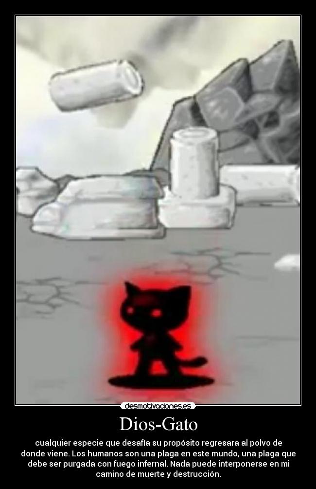 Dios-Gato - cualquier especie que desafía su propósito regresara al polvo de
donde viene. Los humanos son una plaga en este mundo, una plaga que
debe ser purgada con fuego infernal. Nada puede interponerse en mi
camino de muerte y destrucción.