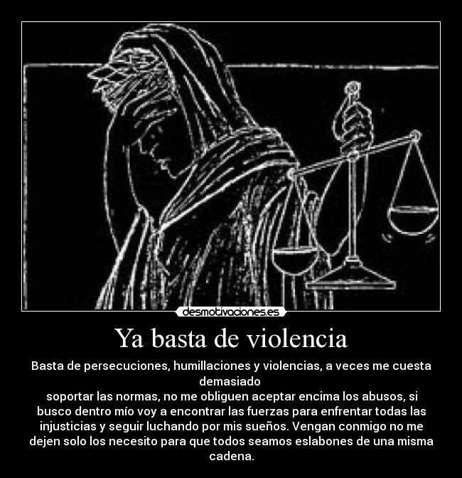 Ya basta de violencia - Basta de persecuciones, humillaciones y violencias, a veces me cuesta
demasiado 
soportar las normas, no me obliguen aceptar encima los abusos, si
busco dentro mío voy a encontrar las fuerzas para enfrentar todas las
injusticias y seguir luchando por mis sueños. Vengan conmigo no me
dejen solo los necesito para que todos seamos eslabones de una misma
cadena.
