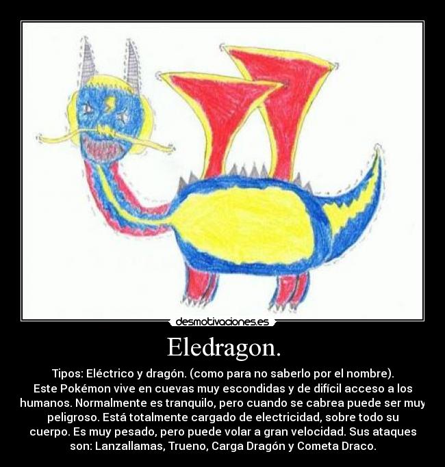 Eledragon. - Tipos: Eléctrico y dragón. (como para no saberlo por el nombre).
Este Pokémon vive en cuevas muy escondidas y de difícil acceso a los
humanos. Normalmente es tranquilo, pero cuando se cabrea puede ser muy
peligroso. Está totalmente cargado de electricidad, sobre todo su
cuerpo. Es muy pesado, pero puede volar a gran velocidad. Sus ataques
son: Lanzallamas, Trueno, Carga Dragón y Cometa Draco.