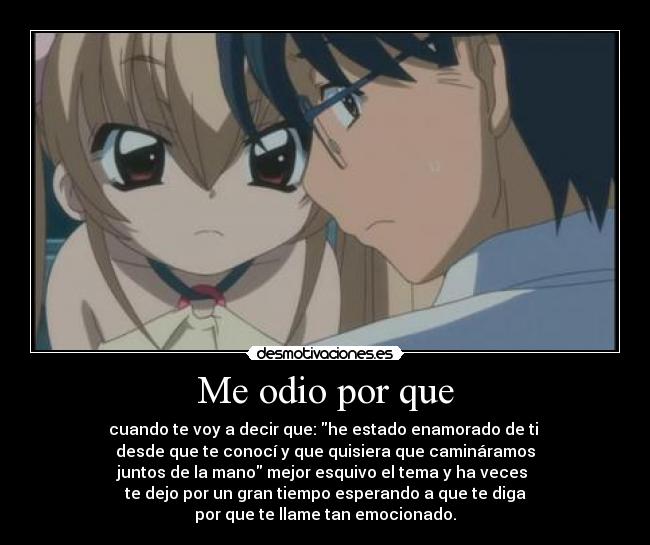 Me odio por que - cuando te voy a decir que: he estado enamorado de ti
desde que te conocí y que quisiera que camináramos
juntos de la mano mejor esquivo el tema y ha veces
te dejo por un gran tiempo esperando a que te diga
por que te llame tan emocionado.