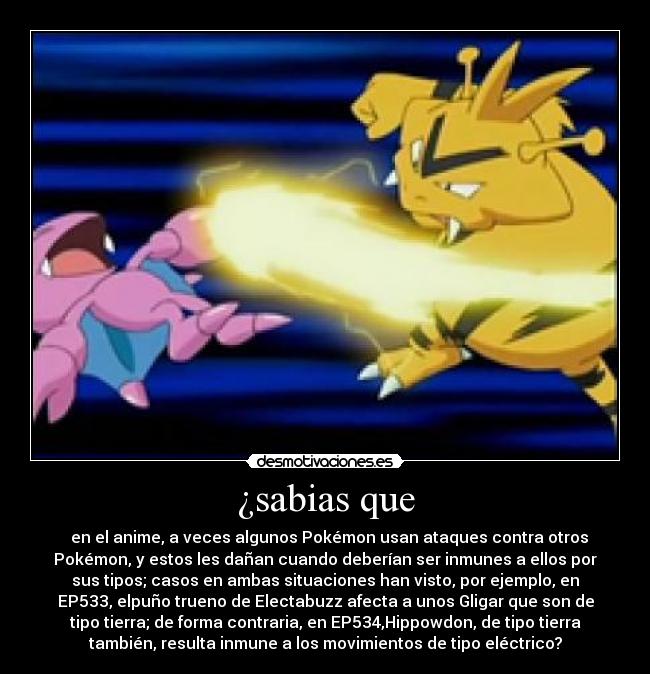 ¿sabias que - en el anime, a veces algunos Pokémon usan ataques contra otros
Pokémon, y estos les dañan cuando deberían ser inmunes a ellos por
sus tipos; casos en ambas situaciones han visto, por ejemplo, en
EP533, elpuño trueno de Electabuzz afecta a unos Gligar que son de
tipo tierra; de forma contraria, en EP534,Hippowdon, de tipo tierra
también, resulta inmune a los movimientos de tipo eléctrico?