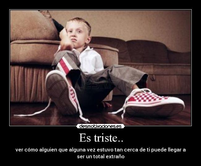 Es triste.. - ver cómo alguien que alguna vez estuvo tan cerca de ti puede llegar a
ser un total extraño