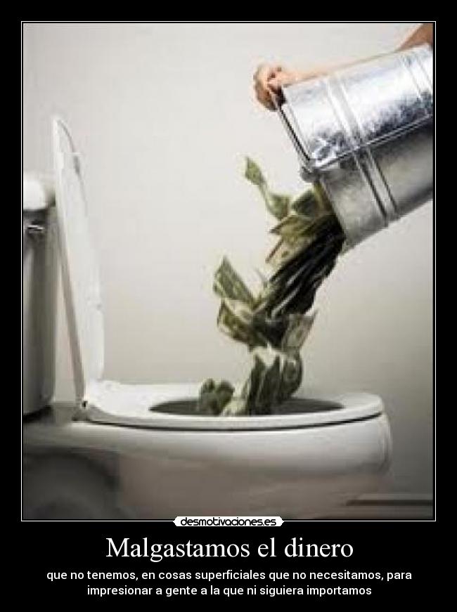 Malgastamos el dinero - que no tenemos, en cosas superficiales que no necesitamos, para
impresionar a gente a la que ni siguiera importamos