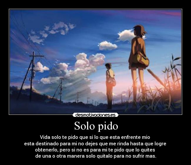 Solo pido - Vida solo te pido que si lo que esta enfrente mio
esta destinado para mi no dejes que me rinda hasta que logre
obtenerlo, pero si no es para mi te pido que lo quites
de una o otra manera solo quitalo para no sufrir mas.