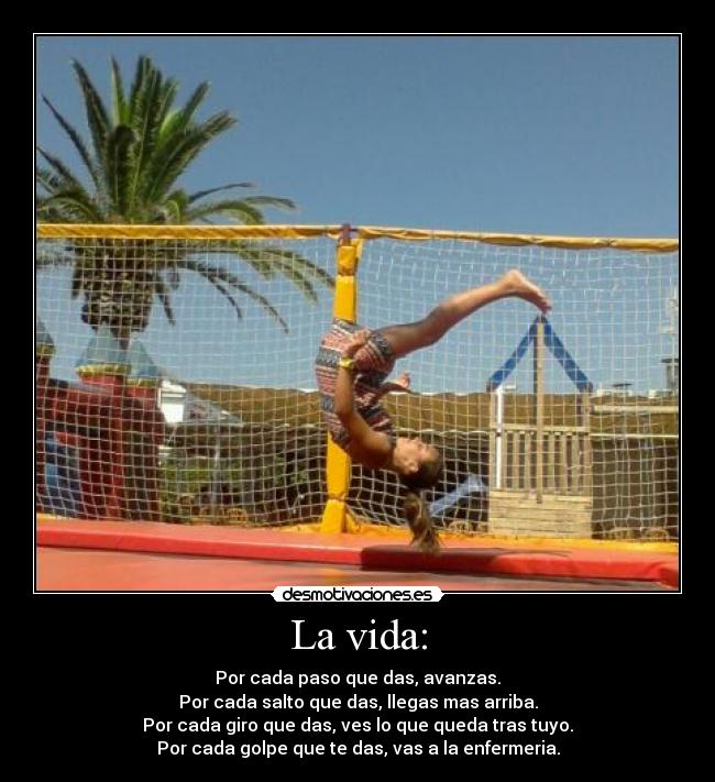 La vida: - Por cada paso que das, avanzas.
Por cada salto que das, llegas mas arriba.
Por cada giro que das, ves lo que queda tras tuyo.
Por cada golpe que te das, vas a la enfermeria.