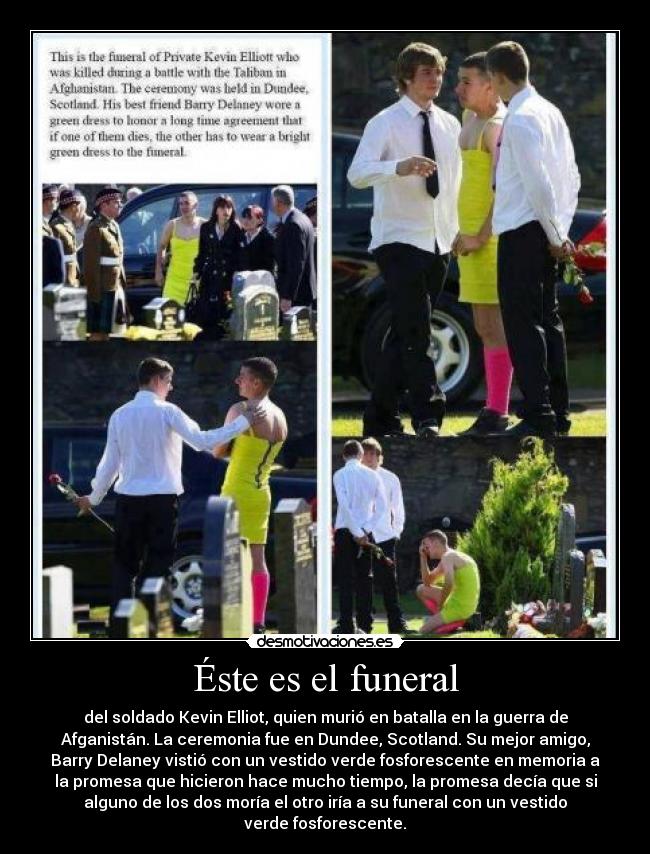 Éste es el funeral - del soldado Kevin Elliot, quien murió en batalla en la guerra de
Afganistán. La ceremonia fue en Dundee, Scotland. Su mejor amigo,
Barry Delaney vistió con un vestido verde fosforescente en memoria a
la promesa que hicieron hace mucho tiempo, la promesa decía que si
alguno de los dos moría el otro iría a su funeral con un vestido
verde fosforescente.