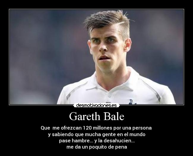 Gareth Bale - Que me ofrezcan 120 millones por una persona
y sabiendo que mucha gente en el mundo
pase hambre... y la desahucien...
me da un poquito de pena