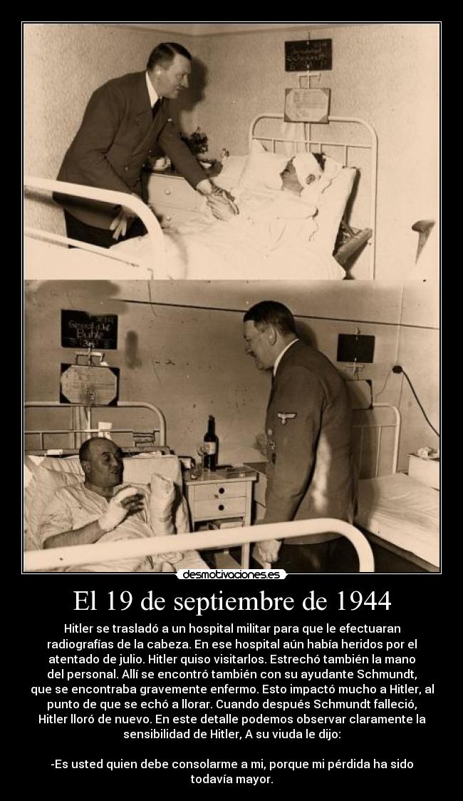 El 19 de septiembre de 1944 - Hitler se trasladó a un hospital militar para que le efectuaran
radiografías de la cabeza. En ese hospital aún había heridos por el
atentado de julio. Hitler quiso visitarlos. Estrechó también la mano
del personal. Allí se encontró también con su ayudante Schmundt,
que se encontraba gravemente enfermo. Esto impactó mucho a Hitler, al
punto de que se echó a llorar. Cuando después Schmundt falleció,
Hitler lloró de nuevo. En este detalle podemos observar claramente la
sensibilidad de Hitler, A su viuda le dijo:
-Es usted quien debe consolarme a mi, porque mi pérdida ha sido
todavía mayor.