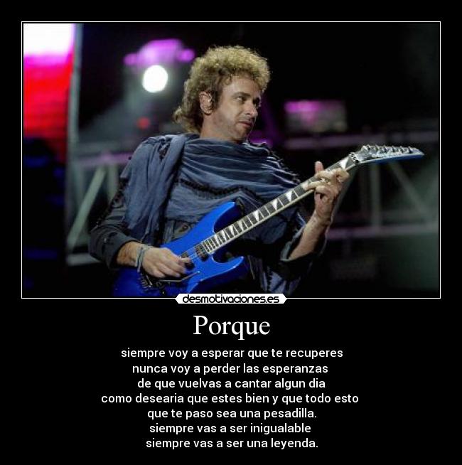 Porque - siempre voy a esperar que te recuperes
nunca voy a perder las esperanzas
de que vuelvas a cantar algun dia
como desearia que estes bien y que todo esto
que te paso sea una pesadilla.
siempre vas a ser inigualable
siempre vas a ser una leyenda.