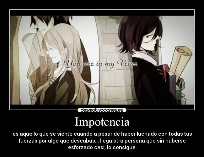 Impotencia - es aquello que se siente cuando a pesar de haber luchado con todas tus
fuerzas por algo que deseabas... llega otra persona que sin haberse
esforzado casi, lo consigue.