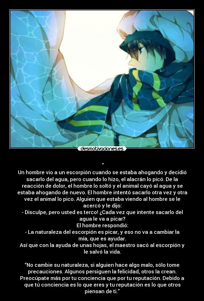. - Un hombre vio a un escorpión cuando se estaba ahogando y decidió
sacarlo del agua, pero cuando lo hizo, el alacrán lo picó. De la
reacción de dolor, el hombre lo soltó y el animal cayó al agua y se
estaba ahogando de nuevo. El hombre intentó sacarlo otra vez y otra
vez el animal lo pico. Alguien que estaba viendo al hombre se le
acercó y le dijo:
- Disculpe, pero usted es terco! ¿Cada vez que intente sacarlo del
agua le va a picar?
El hombre respondió:
- La naturaleza del escorpión es picar, y eso no va a cambiar la
mía, que es ayudar.
Así que con la ayuda de unas hojas, el maestro sacó al escorpión y
le salvó la vida.
“No cambie su naturaleza, si alguien hace algo malo, sólo tome
precauciones. Algunos persiguen la felicidad, otros la crean.
Preocúpate más por tu conciencia que por tu reputación. Debido a
que tú conciencia es lo que eres y tu reputación es lo que otros
piensan de ti.