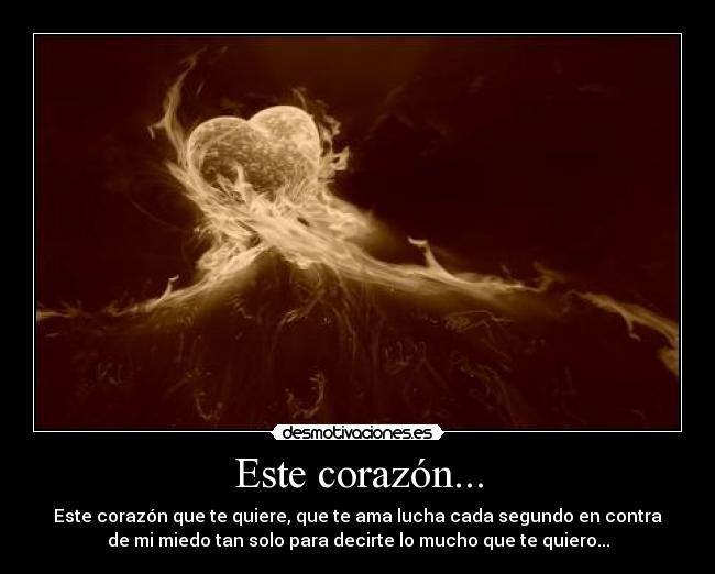 Este corazón... - Este corazón que te quiere, que te ama lucha cada segundo en contra
de mi miedo tan solo para decirte lo mucho que te quiero...
