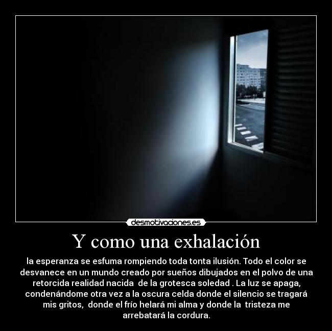 Y como una exhalación - la esperanza se esfuma rompiendo toda tonta ilusión. Todo el color se
desvanece en un mundo creado por sueños dibujados en el polvo de una
retorcida realidad nacida  de la grotesca soledad . La luz se apaga,
condenándome otra vez a la oscura celda donde el silencio se tragará
mis gritos,  donde el frío helará mi alma y donde la  tristeza me
arrebatará la cordura.