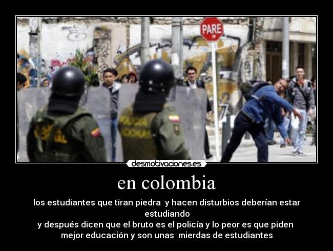 en colombia - los estudiantes que tiran piedra  y hacen disturbios deberían estar estudiando
y después dicen que el bruto es el policía y lo peor es que piden 
mejor educación y son unas  mierdas de estudiantes
