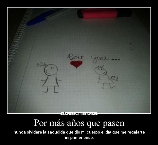 Por más años que pasen - nunca olvidare la sacudida que dio mi cuerpo el día que me regalarte mi primer beso.