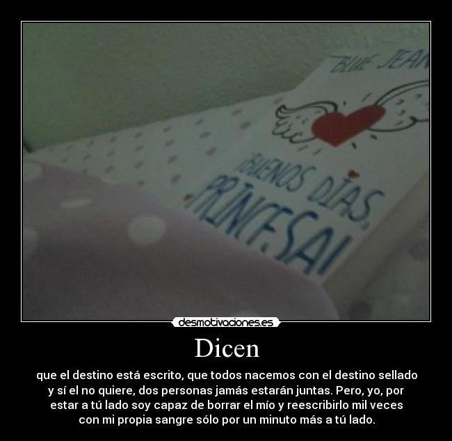 Dicen - que el destino está escrito, que todos nacemos con el destino sellado
y sí el no quiere, dos personas jamás estarán juntas. Pero, yo, por
estar a tú lado soy capaz de borrar el mío y reescribirlo mil veces
con mi propia sangre sólo por un minuto más a tú lado.
