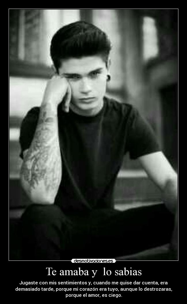 Te amaba y lo sabias - Jugaste con mis sentimientos y, cuando me quise dar cuenta, era
demasiado tarde, porque mi corazón era tuyo, aunque lo destrozaras,
porque el amor, es ciego.