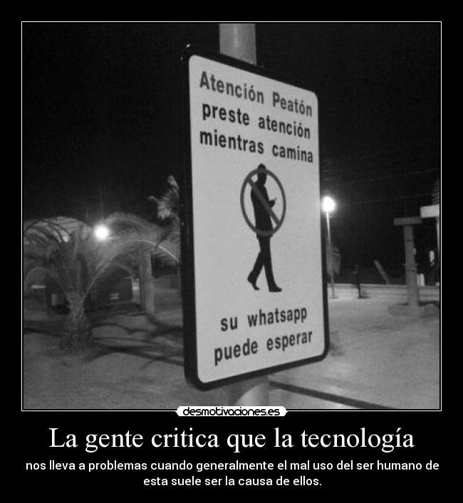 La gente critica que la tecnología - nos lleva a problemas cuando generalmente el mal uso del ser humano de
esta suele ser la causa de ellos.