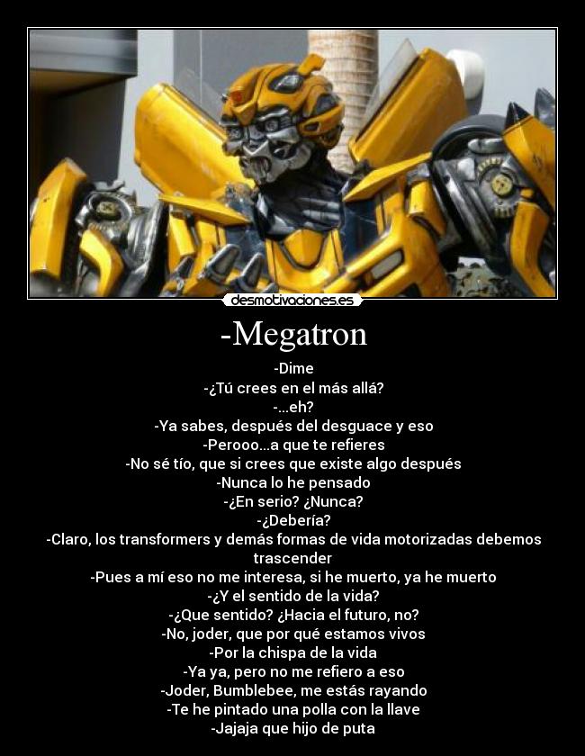 -Megatron - -Dime
-¿Tú crees en el más allá?
-...eh?
-Ya sabes, después del desguace y eso
-Perooo...a que te refieres
-No sé tío, que si crees que existe algo después
-Nunca lo he pensado
-¿En serio? ¿Nunca?
-¿Debería?
-Claro, los transformers y demás formas de vida motorizadas debemos trascender
-Pues a mí eso no me interesa, si he muerto, ya he muerto
-¿Y el sentido de la vida?
-¿Que sentido? ¿Hacia el futuro, no?
-No, joder, que por qué estamos vivos
-Por la chispa de la vida
-Ya ya, pero no me refiero a eso
-Joder, Bumblebee, me estás rayando
-Te he pintado una polla con la llave
-Jajaja que hijo de puta