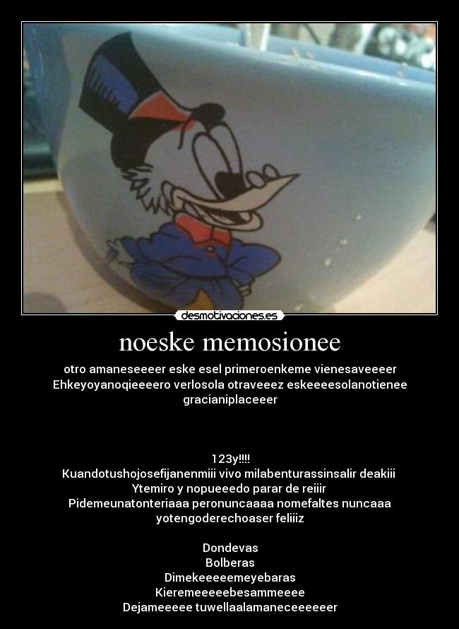 noeske memosionee - otro amaneseeeer eske esel primeroenkeme vienesaveeeer
Ehkeyoyanoqieeeero verlosola otraveeez eskeeeesolanotienee
gracianiplaceeer



123y!!!!
Kuandotushojosefijanenmiii vivo milabenturassinsalir deakiii 
Ytemiro y nopueeedo parar de reiiir
Pidemeunatonteriaaa peronuncaaaa nomefaltes nuncaaa
yotengoderechoaser feliiiz

Dondevas
Bolberas
Dimekeeeeemeyebaras
Kieremeeeeebesammeeee
Dejameeeee tuwellaalamaneceeeeeer