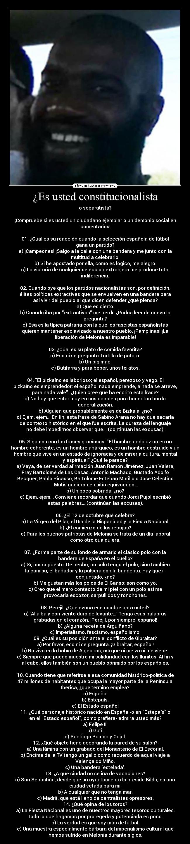 ¿Es usted constitucionalista - o separatista?

¡Compruebe si es usted un ciudadano ejemplar o un demonio social en
comentarios!

01. ¿Cual es su reacción cuando la selección española de fútbol
gana un partido?
a) ¡Campeones! ¡Salgo a la calle con una bandera y me junto con la
multitud a celebrarlo!
b) Si he apostado por ella, como es lógico, me alegro.
c) La victoria de cualquier selección extranjera me produce total
indiferencia.　

02. Cuando oye que los partidos nacionalistas son, por definición,
élites políticas extractivas que se envuelven en una bandera para
así vivir del pueblo al que dicen defender ¿qué piensa?
a) Que es cierto.
b) Cuando iba por extractivas me perdí. ¿Podría leer de nuevo la
pregunta?
c) Esa es la típica patraña con la que los fascistas españolistas
quieren mantener esclavizado a nuestro pueblo. ¡Pamplinas! ¡La
liberación de Melonia es imparable!

03. ¿Cual es su plato de comida favorita?
a) Eso ni se pregunta: tortilla de patata.
b) Un big mac.
c) Butifarra y para beber, unos txikitos.

04. El bizkaíno es laborioso; el español, perezoso y vago. El
bizkaíno es emprendedor; el español nada emprende, a nada se atreve,
para nada vale. ¿Quién cree que ha escrito esta frase?
a) No hay que estar muy en sus cabales para hacer tan burda
generalización.
b) Alguien que probablemente es de Bizkaia, ¿no?
c) Ejem, ejem... En fin, esta frase de Sabino Arana no hay que sacarla
de contexto histórico en el que fue escrita. La dureza del lenguaje
no debe impedirnos observar que... (continúan las excusas).

05. Sigamos con las frases graciosas: El hombre andaluz no es un
hombre coherente, es un hombre anárquico, es un hombre destruido y un
hombre que vive en un estado de ignoracia y de miseria cultura, mental
y espiritual ¿Qué le parece?
a) Vaya, de ser verdad afirmación Juan Ramón Jiménez, Juan Valera,
Fray Bartolomé de Las Casas, Antonio Machado, Gustado Adolfo
Bécquer, Pablo Picasso, Bartolomé Esteban Murillo o José Celestino
Mutis nacieron en sitio equivocado..
b) Un poco sobrada, ¿no?
c) Ejem, ejem... Conviene recordar que cuando Jordi Pujol escribió
estas palabras... (continúan las excusas).

06. ¿El 12 de octubre qué celebra?
a) La Virgen del Pilar, el Día de la Hispanidad y la Fiesta Nacional.
b) ¿El comienzo de las rebajas?
c) Para los buenos patriotas de Melonia se trata de un día laboral
como otro cualquiera.

07. ¿Forma parte de su fondo de armario el clásico polo con la
bandera de España en el cuello?
a) Sí, por supuesto. De hecho, no sólo tengo el polo, sino también
la camisa, el bañador y la pulsera con la banderita. Hay que ir
conjuntado, ¿no?
b) Me gustan más los polos de El Ganso; son como yo.
c) Creo que el mero contacto de mi piel con un polo así me
provocaría escozor, sarpullidos y ronchones.

08. Perejil. ¿Qué evoca ese nombre para usted?
a) ‘Al alba y con viento duro de levante...’ Tengo esas palabras
grabadas en el corazón. ¡Perejil, por siempre, español!
b) ¿Alguna receta de Arguiñano?
c) Imperialismo, fascismo, españolismo.
09. ¿Cuál es su posición ante el conflicto de Gibraltar?
a) Por favor, eso ni se pregunta. ¡Gibraltar, español!
b) No vivo en la bahía de Algeciras, así que ni me va ni me viene.
c) Siempre que puedo muestro mi solidaridad con los llanitos. Al fin y
al cabo, ellos también son un pueblo oprimido por los españoles.

10. Cuando tiene que referirse a esa comunidad histórico-política de
47 millones de habitantes que ocupa la mayor parte de la Península
Ibérica, ¿qué termino emplea?
a) España.
b) Estepaís.
c) El Estado español
11. ¿Qué personaje histórico nacido en España -o en Estepaís o
en el Estado español, como prefiera- admira usted más?
a) Felipe II.
b) Guti.
c) Santiago Ramón y Cajal.
12. ¿Qué objeto tiene decorando la pared de su salón?
a) Una lámina con un grabado del Monasterio de El Escorial.
b) Encima de la TV tengo un gallo como recuerdo de aquel viaje a
Valença do Miño.
c) Una bandera ‘estelada’.
13. ¿A qué ciudad no se iría de vacaciones?
a) San Sebastián, desde que su ayuntamiento lo preside Bildu, es una
ciudad vetada para mi.
b) A cualquier que no tenga mar.
c) Madrit, que está lleno de centralistas opresores.
14. ¿Qué opina de los toros?
a) La Fiesta Nacional es uno de nuestros mayores tesoros culturales.
Todo lo que hagamos por protegerla y potenciarla es poco.
b) La verdad es que soy más de fútbol.
c) Una muestra especialmente bárbara del imperialismo cultural que
hemos sufrido en Melonia durante siglos.